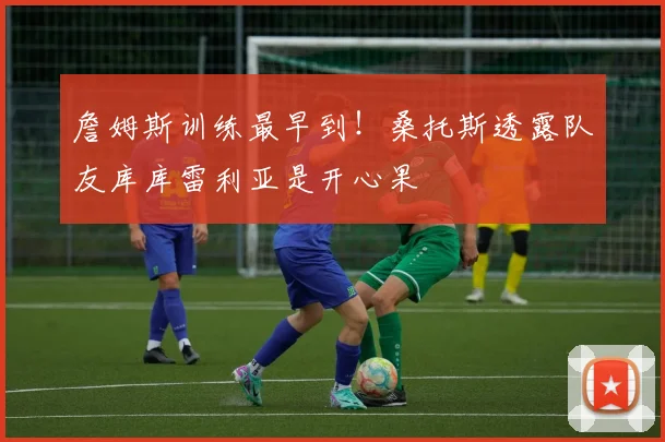 詹姆斯训练最早到！桑托斯透露队友库库雷利亚是开心果