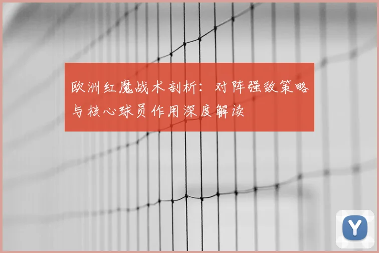 欧洲红魔战术剖析:对阵强敌策略与核心球员作用深度解读