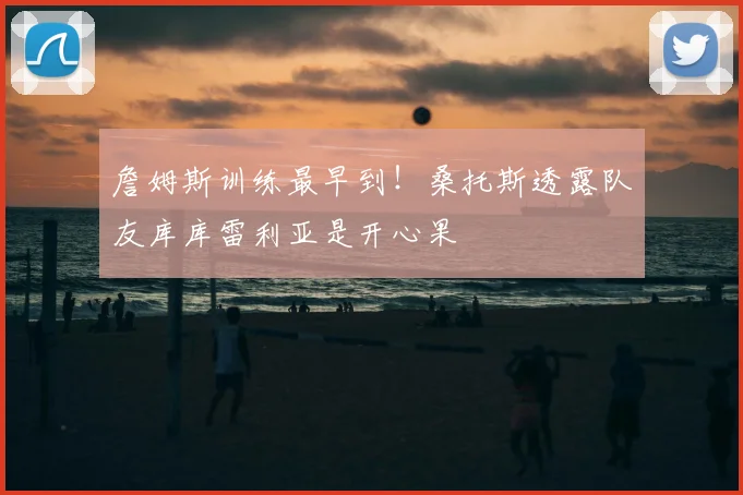 詹姆斯训练最早到！桑托斯透露队友库库雷利亚是开心果