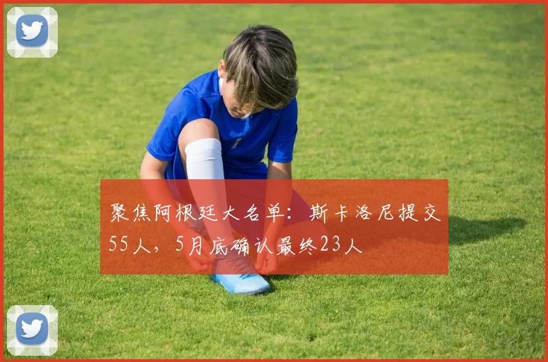 聚焦阿根廷大名单：斯卡洛尼提交55人，5月底确认最终23人