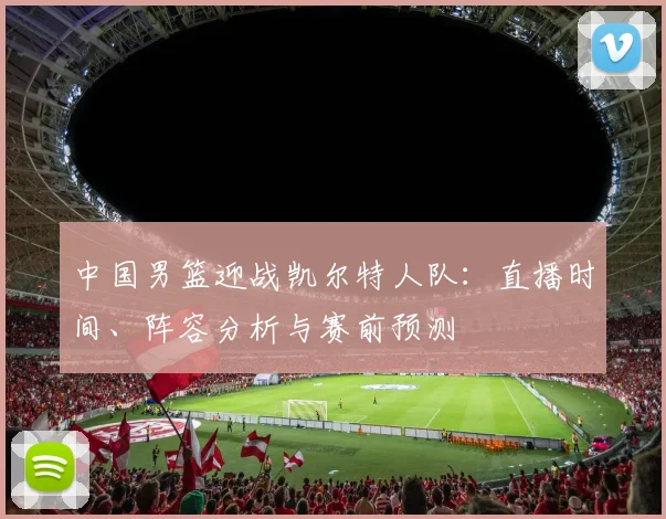 中国男篮迎战凯尔特人队：直播时间、阵容分析与赛前预测