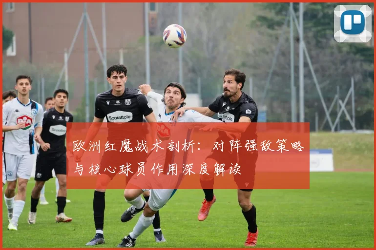 欧洲红魔战术剖析：对阵强敌策略与核心球员作用深度解读