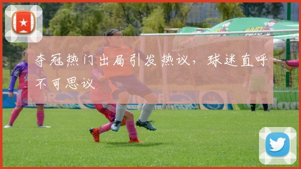 夺冠热门出局引发热议,球迷直呼不可思议