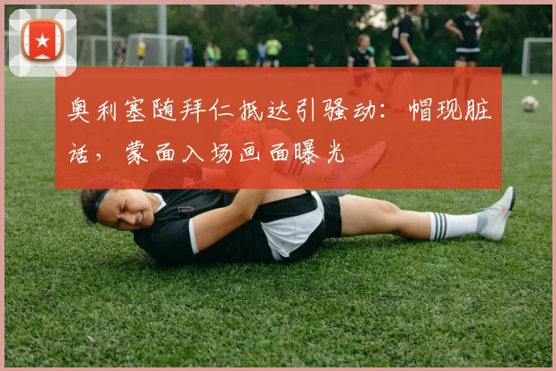 奥利塞随拜仁抵达引骚动：帽现脏话，蒙面入场画面曝光