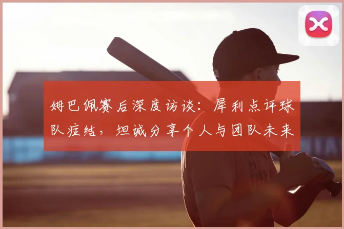 姆巴佩赛后深度访谈：犀利点评球队症结，坦诚分享个人与团队未来规划