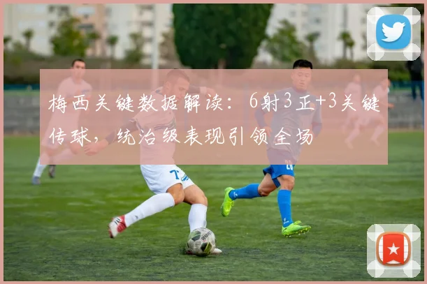 梅西关键数据解读：6射3正+3关键传球，统治级表现引领全场