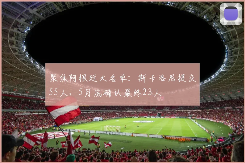 聚焦阿根廷大名单：斯卡洛尼提交55人，5月底确认最终23人