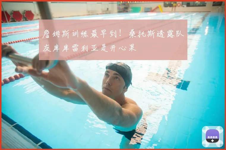 詹姆斯训练最早到！桑托斯透露队友库库雷利亚是开心果