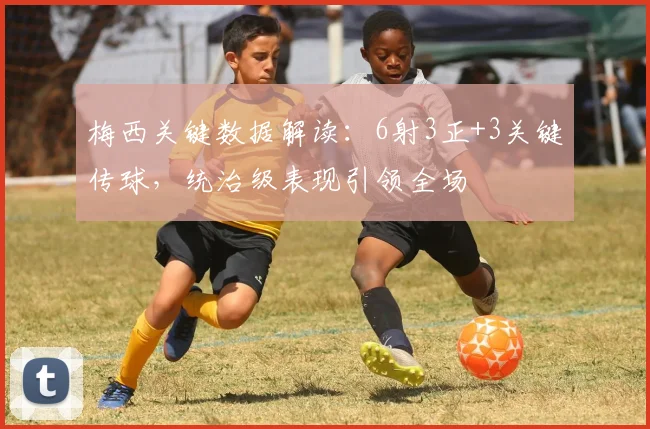 梅西关键数据解读：6射3正+3关键传球，统治级表现引领全场