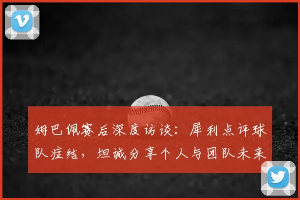 姆巴佩赛后深度访谈：犀利点评球队症结，坦诚分享个人与团队未来规划