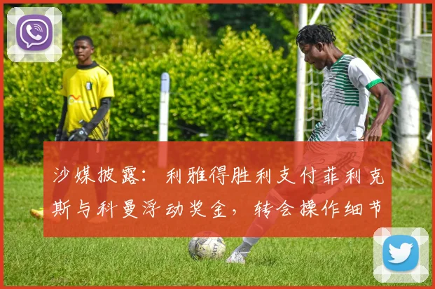 沙媒披露：利雅得胜利支付菲利克斯与科曼浮动奖金，转会操作细节解读