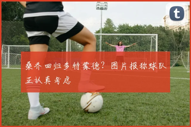桑乔回归多特蒙德？图片报称球队正认真考虑