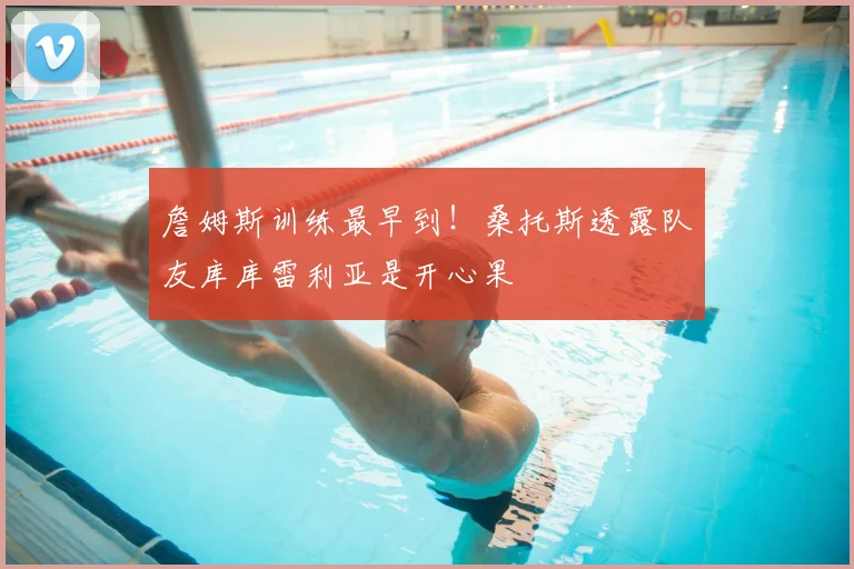 詹姆斯训练最早到！桑托斯透露队友库库雷利亚是开心果